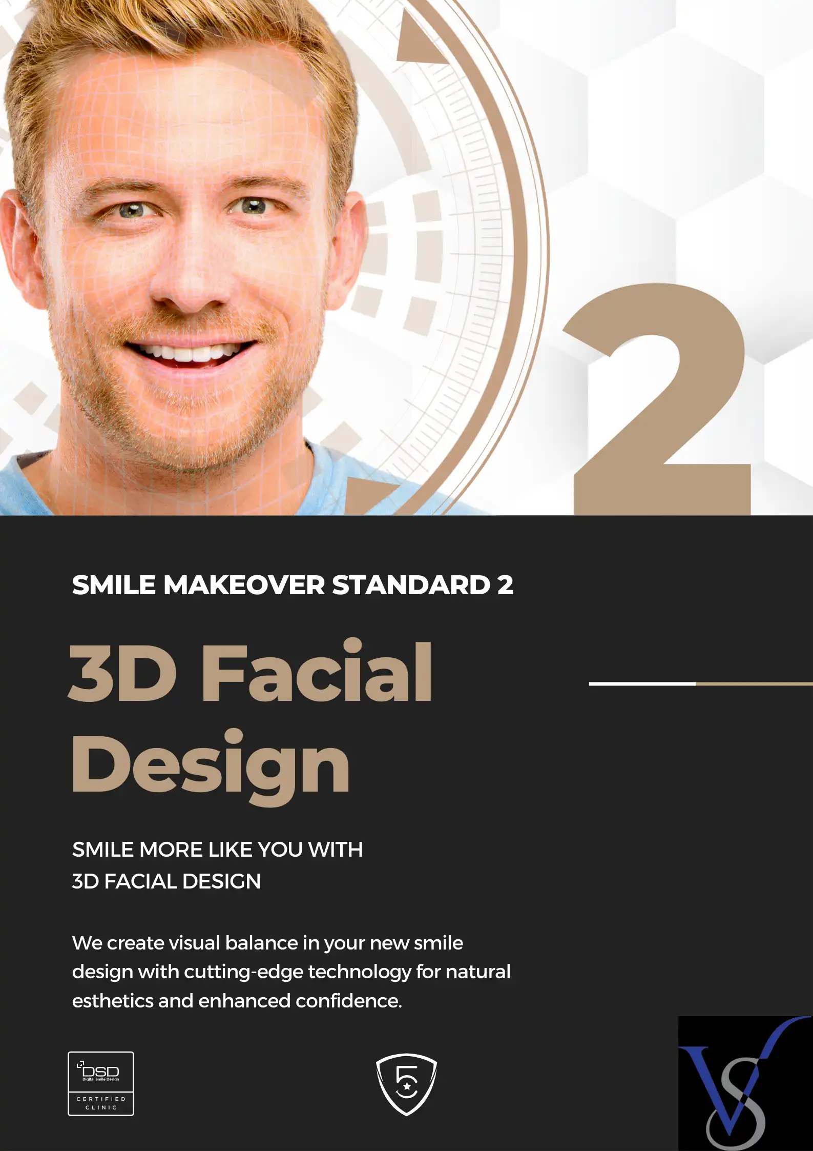 SMILE MAKEOVER STANDARD 2: SMILE MORE LIKE YOU WITH 3D FACIAL DESIGN We create visual balance in your new smile design with cutting-edge technology for natural aesthetics and enhanced confidence.